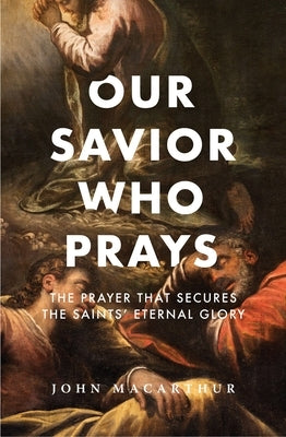 Our Savior Who Prays: The Prayer That Secures the Saints' Eternal Glory by MacArthur, John F.