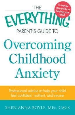 The Everything Parent's Guide to Overcoming Childhood Anxiety: Professional Advice to Help Your Child Feel Confident, Resilient, and Secure by Boyle, Sherianna