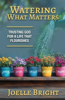 Watering What Matters: Trusting God for a Life that Flourishes by Bright, Joelle