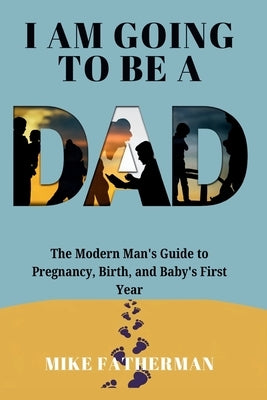 I Am Going to be a Dad: The Modern Man's Guide to Pregnancy, Birth, and Baby's First Year by Fatherman, Mike