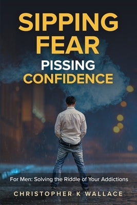 Sipping Fear Pissing Confidence: For Men: Solving the Riddle of Your Addictions by Wallace, Christopher K.