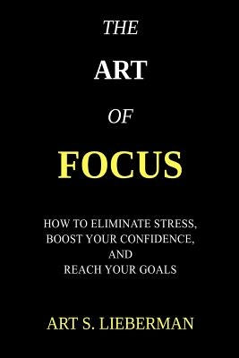 The Art of Focus: How To Eliminate Stress, Boost Your Confidence, And Reach Your Goals by Lieberman, Art S.