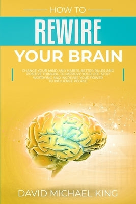 How to Rewire Your Brain: Change Your Mind and Habits. Better Rules and Positive Thinking to Improve Your Life. Stop Worrying and Increase Your by King, David Michael
