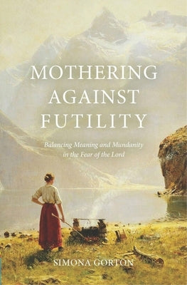 Mothering Against Futility: Balancing Meaning and Mundanity in the Fear of the Lord by Gorton, Simona