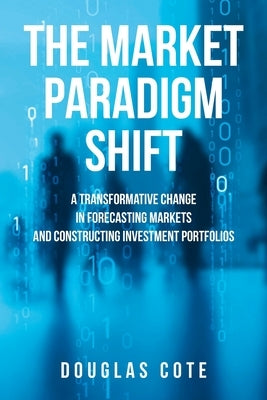 The Market Paradigm Shift: A Transformative Change in Forecasting Markets and Constructing Investment Portfolios by Cote, Douglas