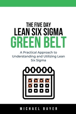 The 5 Day Lean Six Sigma Green Belt A Practical Approach to Understanding and Utilizing Lean Six Sigma by Bayer, Michael