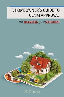 A Homeowner's Guide to Claim Approval: for MAXIMIZING your SETTLEMENT by Wonders, M.