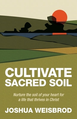 Cultivate Sacred Soil: Nurture the soil of your heart for a life that thrives in Christ by Weisbrod, Joshua