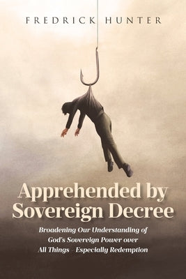Apprehended by Sovereign Decree: Broadening Our Understanding of God's Sovereign Power over All Things - Especially Redemption by Hunter, Fredrick