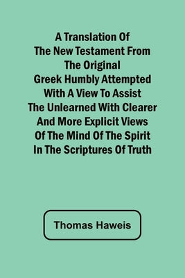 A Translation of the New Testament from the original Greek Humbly Attempted with a View to Assist the Unlearned with Clearer and More Explicit Views o by Haweis, Thomas