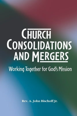 Church Consolidations and Mergers . Working together for God's Mission: Thinking about consolidating and merging churches for vital, viable, and vibra by Bischoff, A. John, Jr.