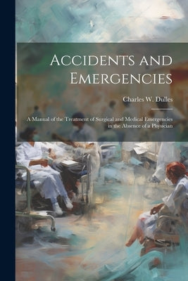 Accidents and Emergencies; a Manual of the Treatment of Surgical and Medical Emergencies in the Absence of a Physician by Dulles, Charles W. 1850-1921