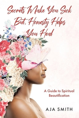 Secrets Make You Sick But, Honesty Helps You Heal: A Guide to Spiritual Beautification by Smith, Aja