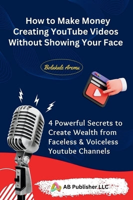 How to Make Money Creating YouTube Videos Without Showing Your Face: 4 Powerful Secrets to Create Wealth from Faceless & Voiceless Youtube Channels by Aremu, Bolakale