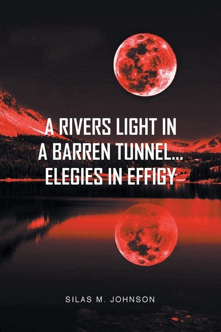 A Rivers Light in a Barren Tunnel... Elegies in Effigy by Johnson, Silas M.