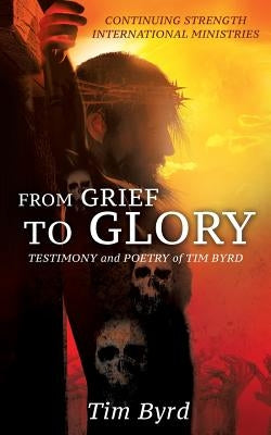 From Grief To Glory: Testimony and poetry of Tim Byrd by Byrd, Tim