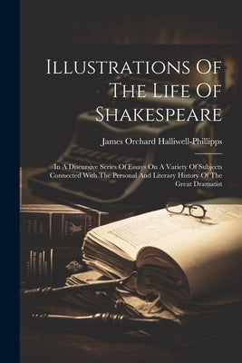 Illustrations Of The Life Of Shakespeare: In A Discursive Series Of Essays On A Variety Of Subjects Connected With The Personal And Literary History O by Halliwell-Phillipps, James Orchard