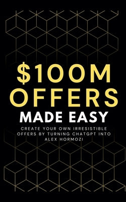 100M Offers Made Easy: Create Your Own Irresistible Offers by Turning ChatGPT into Alex Hormozi by Preston, Ben