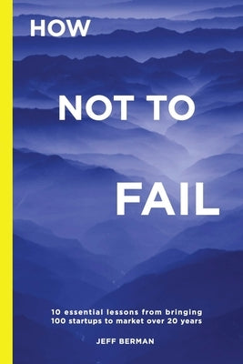 How Not to Fail: 10 essential lessons from bringing  100 startups to market over 20 years by Berman, Jeff