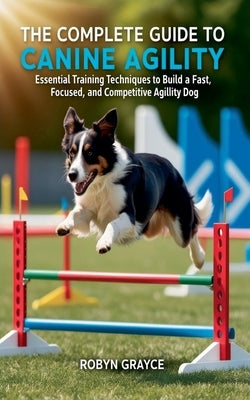 The Complete Guide to Canine Agility: Essential Training Techniques to Build a Fast, Focused, and Competitive Agility Dog by Grayce, Robyn