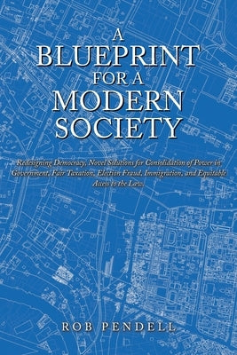 A Blueprint for a Modern Society: Redesigning Democracy, Novel Solutions for Consolidation of Power in Government, Fair Taxation, Election Fraud, Immi by Pendell, Rob