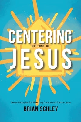 Centering Our Home On Jesus: Seven Principles for Parenting from Jairus' Faith in Jesus by Schley, Brian