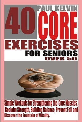 40 Core Exercises for Seniors Over 50: Simple Workouts for Strengthening the Core Muscles, Reclaim Strength, Building Balance, Prevent Fall and Discov by Kelvin, Paul