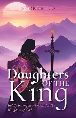 Daughters of the King: Boldly Rising As Warriors for the Kingdom of God by Mills, Deidre