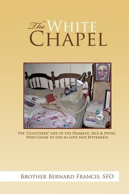 The White Chapel: The Cloistered Life of the Disabled, Sick & Dying Who Chose to Live in Love Not Bitterness by Francis Sfo, Brother Bernard