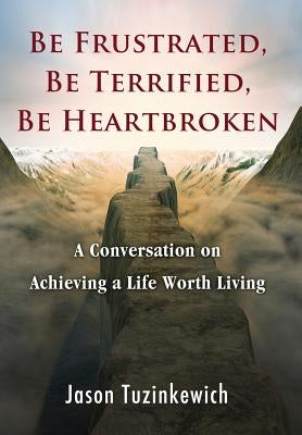 Be Frustrated, Be Terrified, Be Heartbroken: A Conversation on Achieving a Life Worth Living by Tuzinkewich, Jason