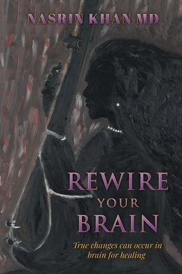 Rewire Your Brain: True changes can occur in brain for healing by Khan, Nasrin