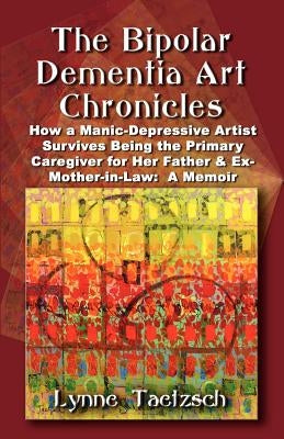 The Bipolar Dementia Art Chronicles: How a Manic-Depressive Artist Survives Being the Primary Caregiver for Her Father and Ex-Mother-in-Law - A Memoir by Taetzsch, Lynne