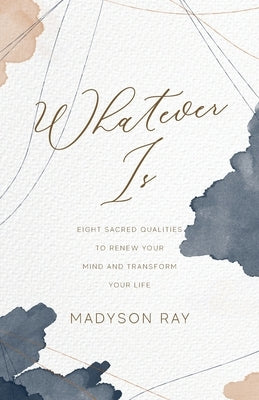 Whatever Is: Eight Sacred Qualities to Renew Your Mind and Transform Your Life by Ray, Madyson