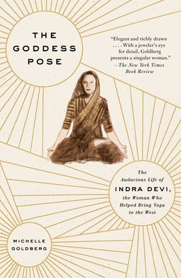 The Goddess Pose: The Audacious Life of Indra Devi, the Woman Who Helped Bring Yoga to the West by Goldberg, Michelle