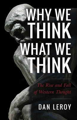 Why We Think What We Think: The Rise and Fall of Western Thought by Leroy, Daniel