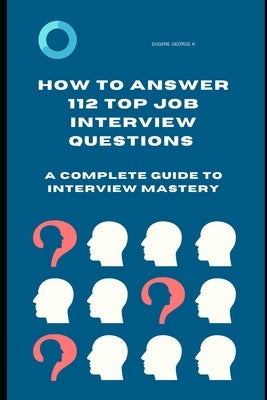 How to Answer 112 Top Job Interview Questions: A Complete Guide to Interview Mastery: How to Answer Interview Questions, Tough Interviews Questions, I by George a., Eugene