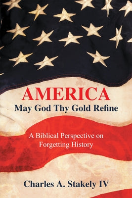 America, May God Thy Gold Refine: A Biblical Perspective on Forgetting History by Charles a Stakely IV