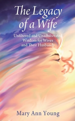 The Legacy of a Wife: Unfiltered and Unadulterated Wisdom for Wives and Their Husbands by Young, Mary Ann