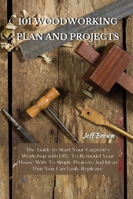 101 Woodworking Plan and Projects: The Guide to Start Your Carpentry Workshop with DIY, To Remodel Your House With To Simple Projects And Ideas That Y by Brown, Jeff