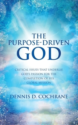 The Purpose-Driven God: Critical Issues That Underlie God's Passion for the Completion of His Global Mission by Cochrane, Dennis D.