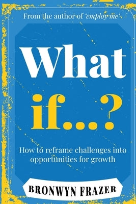 What If...? How to reframe challenges into opportunities for growth by Frazer, Bronwyn