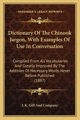 Dictionary Of The Chinook Jargon, With Examples Of Use In Conversation: Compiled From All Vocabularies And Greatly Improved By The Addition Of Necessa by J. K. Gill and Company