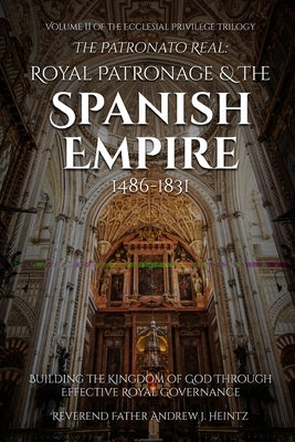 The Patronato Real: Royal Patronage and the Spanish Empire (1486-1831): VOLUME II IN THE ECCLESIAL PRIVILEGE TRILOGY by Heintz, Reverend Father Andrew J.