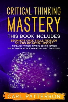 Critical Thinking Mastery: This book includes Beginner's Guide, Skills, Problem Solving and Mental Models. Increase Intuition, Improve Communicat by Patterson, Carl