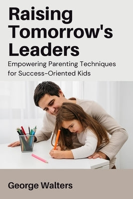 Raising Tomorrow's Leaders: Empowering Parenting Techniques for Success-Oriented Kids by Walters, George