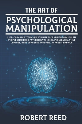 The Art of Psychological Manipulation: Life-Changing Techniques to Discover How To Manipulate People with Dark Psychology Secrets, Persuasion, Mind Co by Reed, Robert