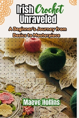 Irish Crochet Unraveled: A Beginner's Journey from Basics to Masterpiece by Hollins, Maeve