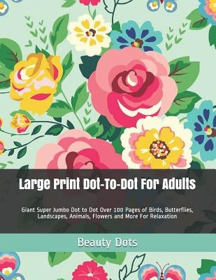 Large Print Dot-To-Dot For Adults: Giant Super Jumbo Dot to Dot Over 100 Pages of Birds, Butterflies, Landscapes, Animals, Flowers and More For Relaxa by Dots, Beauty