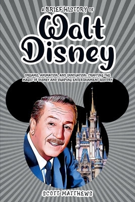 A Brief History of Walt Disney - Dreams, Animation, and Innovation: Crafting the Magic of Disney and Shaping Entertainment History by Matthews, Scott