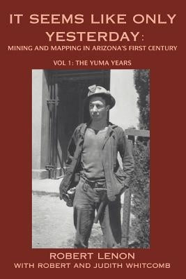 It Seems Like Only Yesterday: Mining and Mapping in Arizona's First Century Vol 1: The Yuma Years by Lenon, Robert